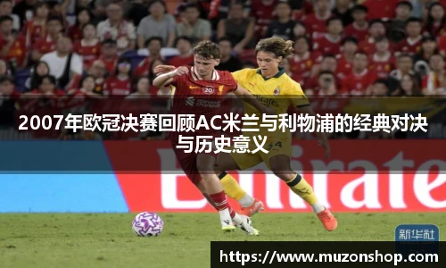 2007年欧冠决赛回顾AC米兰与利物浦的经典对决与历史意义