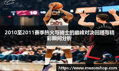 2010至2011赛季热火与骑士的巅峰对决回顾与精彩瞬间分析