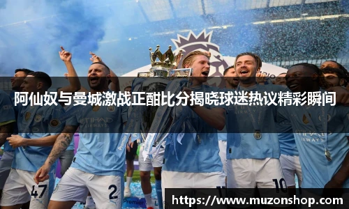 阿仙奴与曼城激战正酣比分揭晓球迷热议精彩瞬间