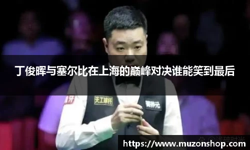 丁俊晖与塞尔比在上海的巅峰对决谁能笑到最后